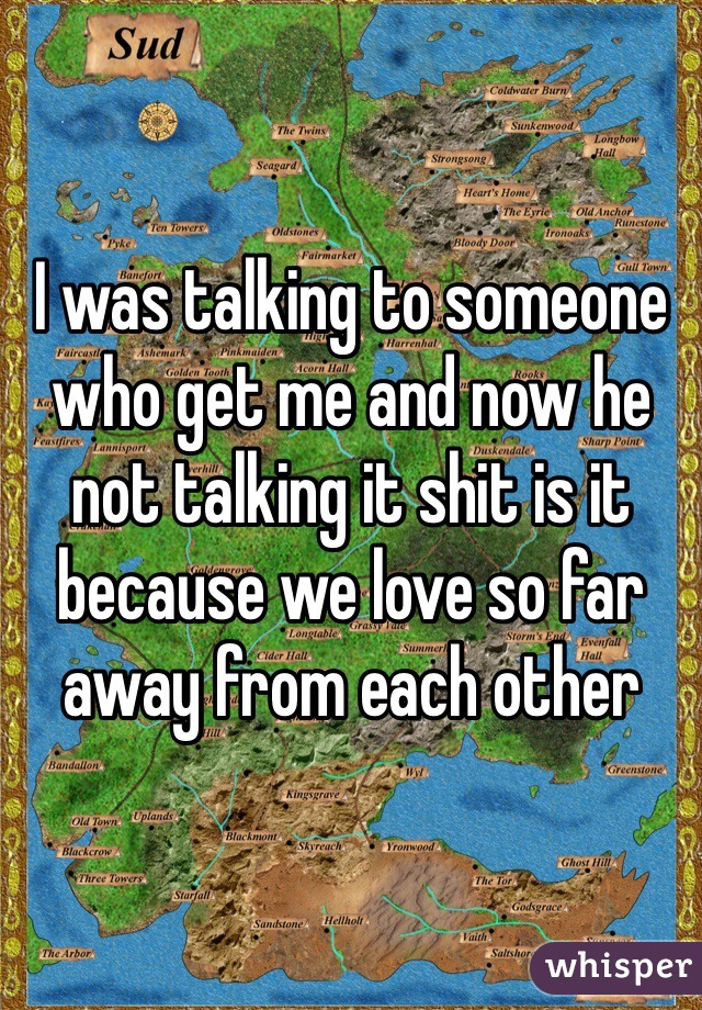 I was talking to someone who get me and now he not talking it shit is it because we love so far away from each other
