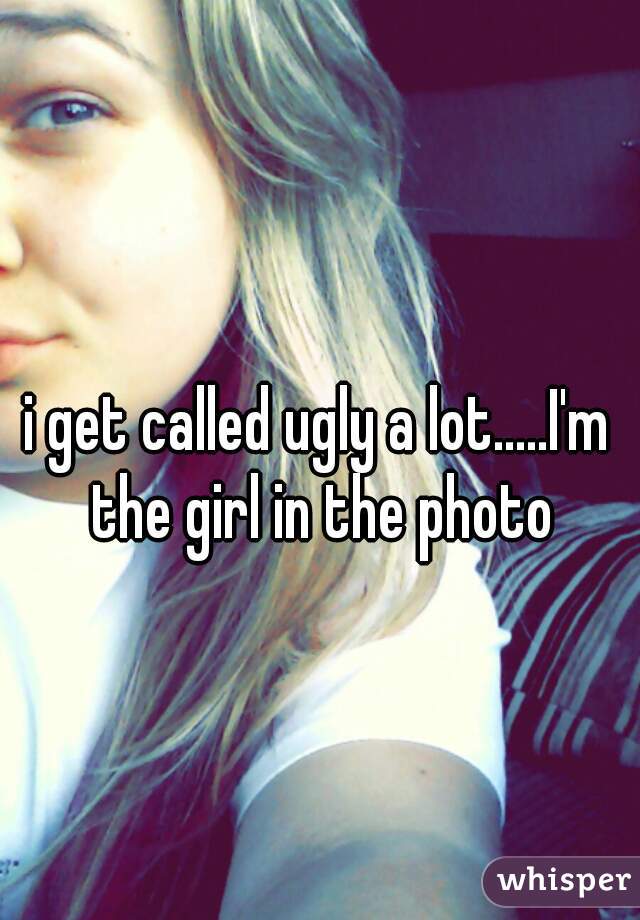 i get called ugly a lot.....I'm the girl in the photo