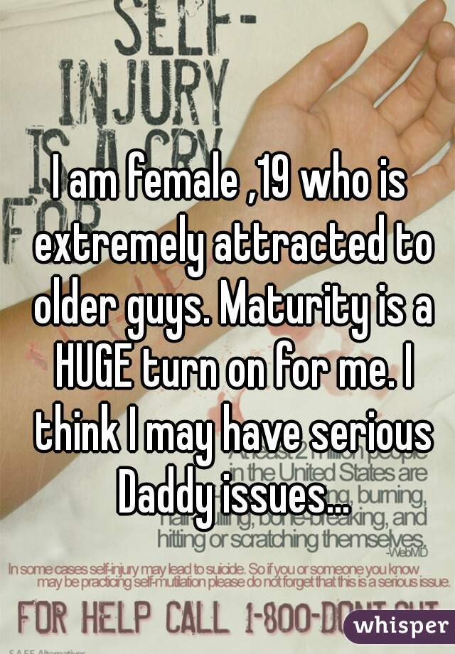 I am female ,19 who is extremely attracted to older guys. Maturity is a HUGE turn on for me. I think I may have serious Daddy issues...