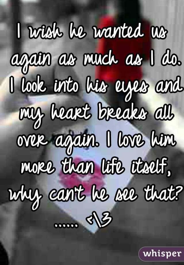 I wish he wanted us again as much as I do. I look into his eyes and my heart breaks all over again. I love him more than life itself, why can't he see that? ...... <\3   