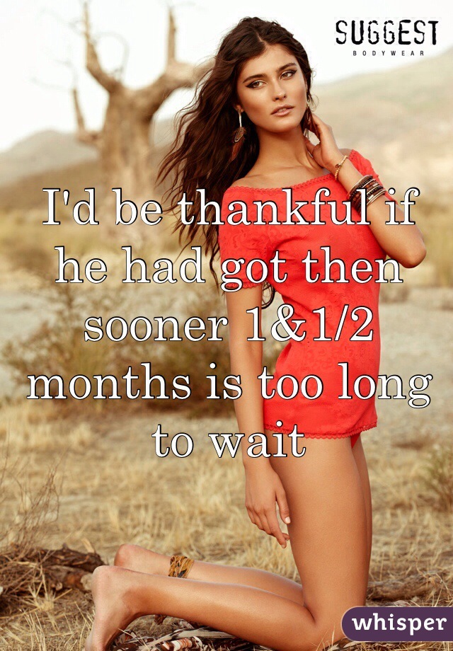 I'd be thankful if he had got then sooner 1&1/2 months is too long to wait 