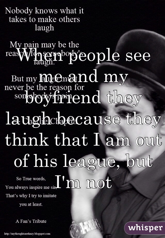 When people see me and my boyfriend they laugh because they think that I am out of his league, but I'm not 