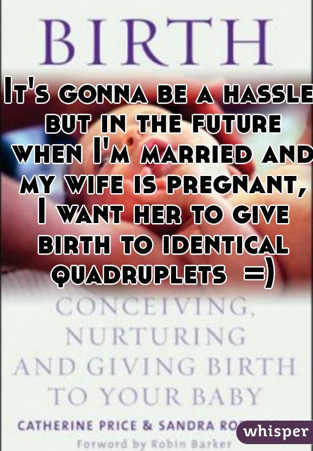 It's gonna be a hassle but in the future when I'm married and my wife is pregnant, I want her to give birth to identical quadruplets  =)