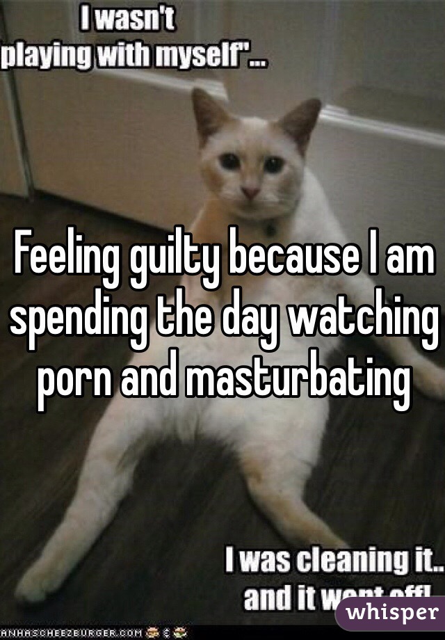 Feeling guilty because I am spending the day watching porn and masturbating