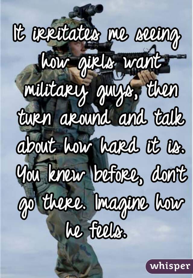 It irritates me seeing how girls want military guys, then turn around and talk about how hard it is. You knew before, don't go there. Imagine how he feels. 