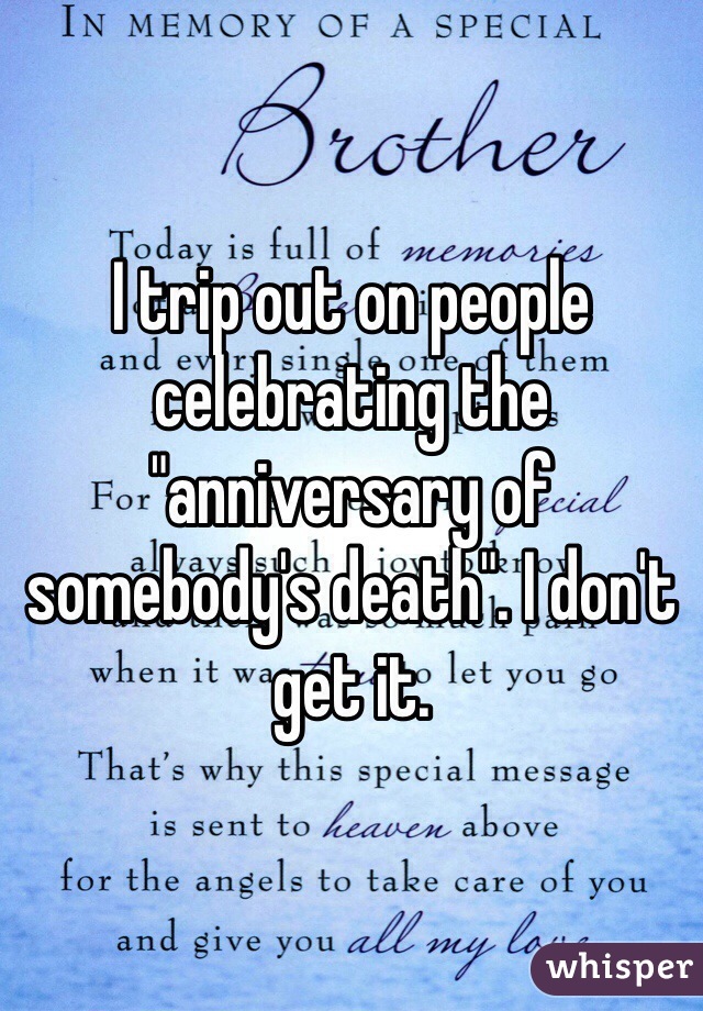 I trip out on people celebrating the "anniversary of somebody's death". I don't get it. 