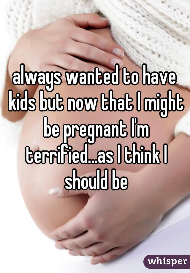 always wanted to have kids but now that I might be pregnant I'm terrified...as I think I should be