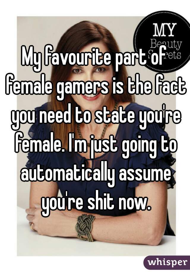 My favourite part of female gamers is the fact you need to state you're female. I'm just going to automatically assume you're shit now.