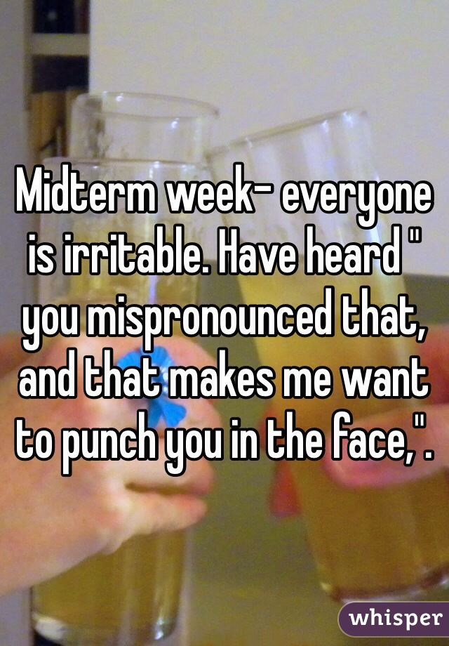 Midterm week- everyone is irritable. Have heard " you mispronounced that, and that makes me want to punch you in the face,".