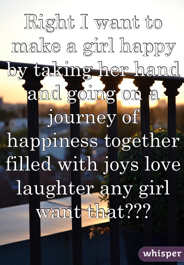 Right I want to make a girl happy by taking her hand and going on a journey of happiness together filled with joys love laughter any girl want that???