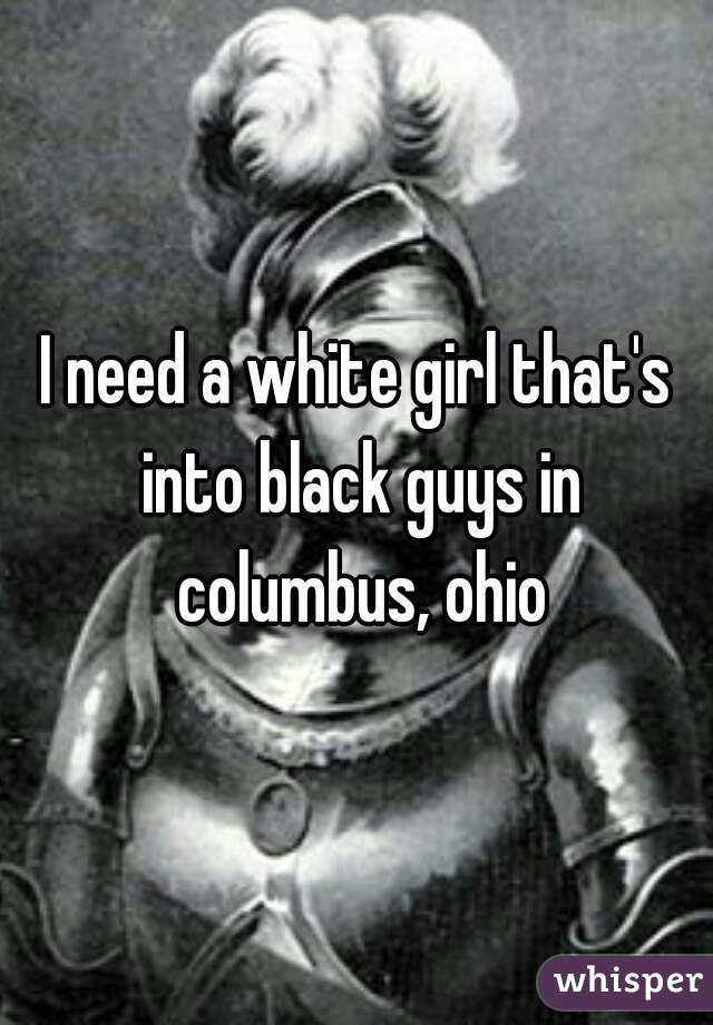I need a white girl that's into black guys in columbus, ohio