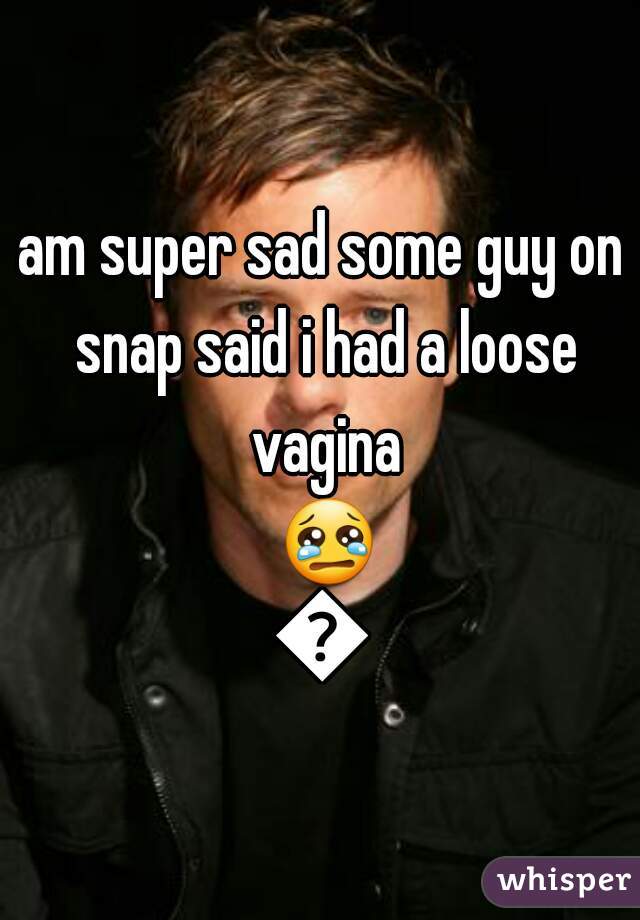 am super sad some guy on snap said i had a loose vagina 😢😢