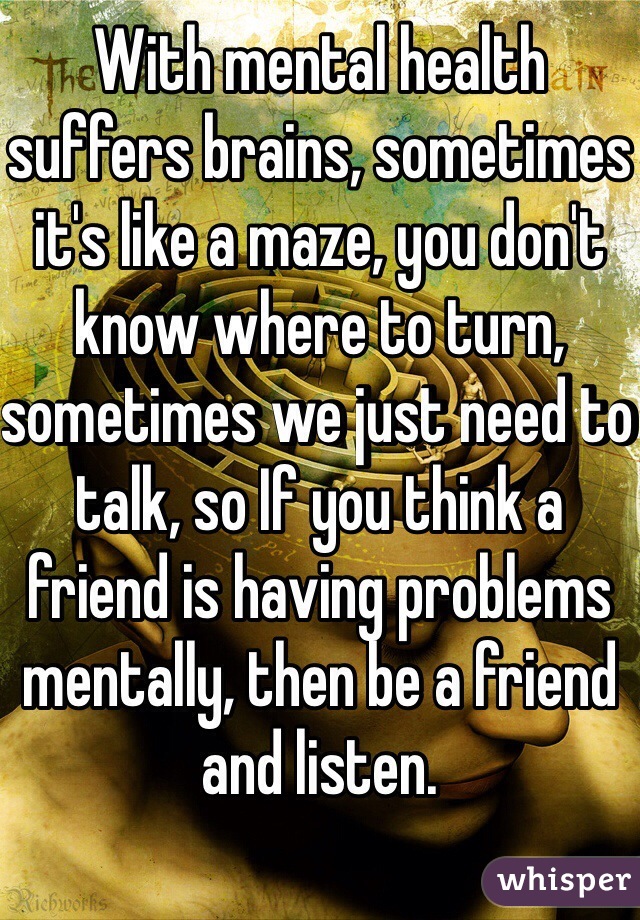 With mental health suffers brains, sometimes it's like a maze, you don't know where to turn, sometimes we just need to talk, so If you think a friend is having problems mentally, then be a friend and listen.