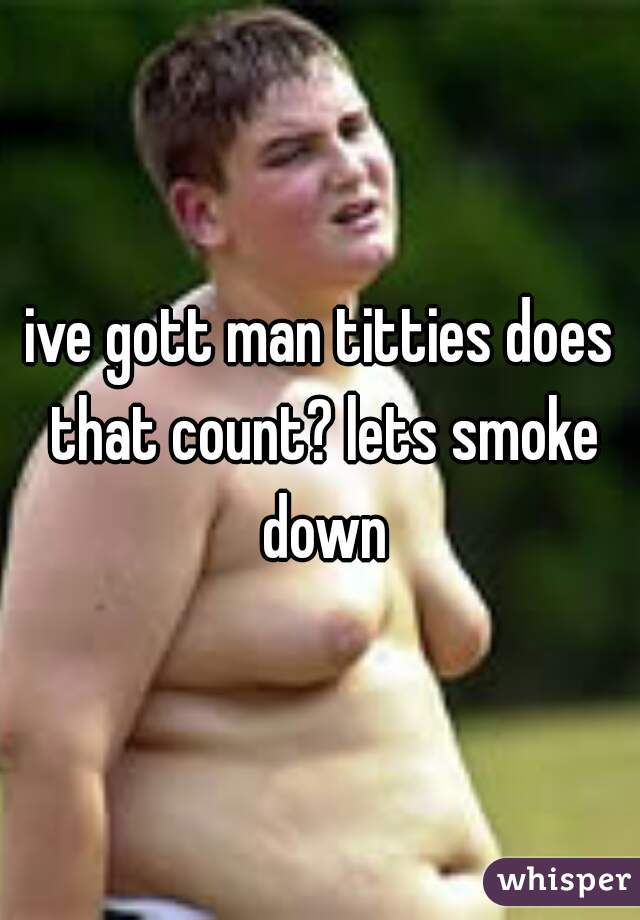 ive gott man titties does that count? lets smoke down