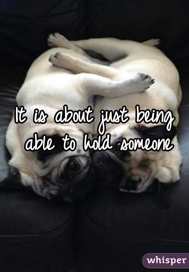 It is about just being able to hold someone