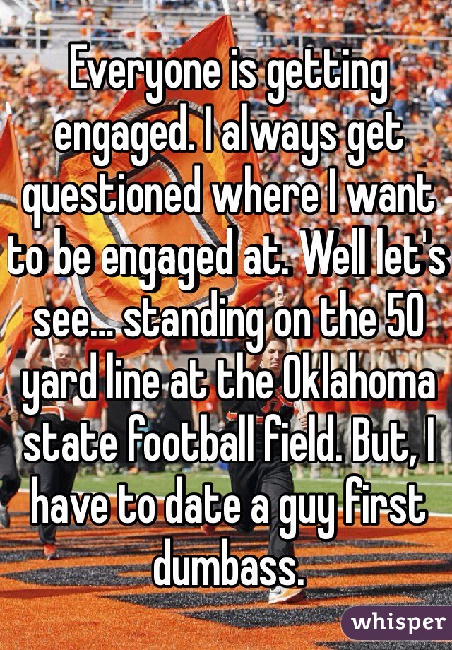 Everyone is getting engaged. I always get questioned where I want to be engaged at. Well let's see… standing on the 50 yard line at the Oklahoma state football field. But, I have to date a guy first dumbass.