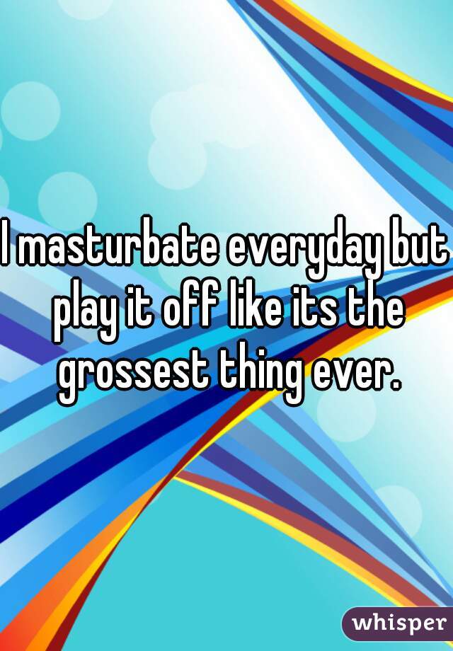 I masturbate everyday but play it off like its the grossest thing ever.