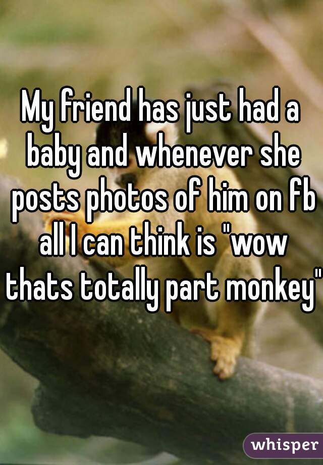 My friend has just had a baby and whenever she posts photos of him on fb all I can think is "wow thats totally part monkey"  