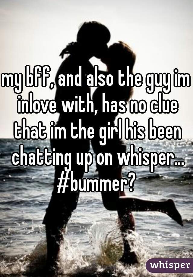 my bff, and also the guy im inlove with, has no clue that im the girl his been chatting up on whisper... #bummer? 