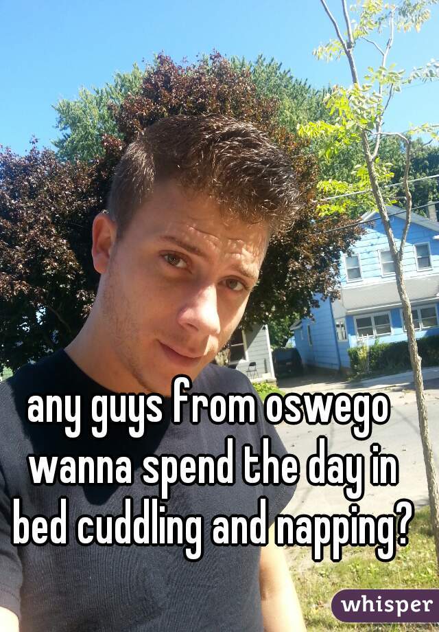 any guys from oswego wanna spend the day in bed cuddling and napping?