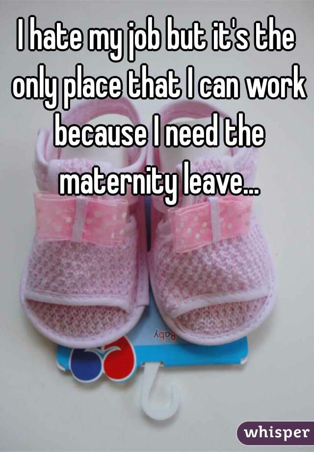 I hate my job but it's the only place that I can work because I need the maternity leave...