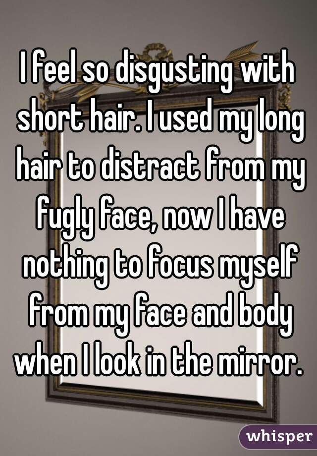 I feel so disgusting with short hair. I used my long hair to distract from my fugly face, now I have nothing to focus myself from my face and body when I look in the mirror. 