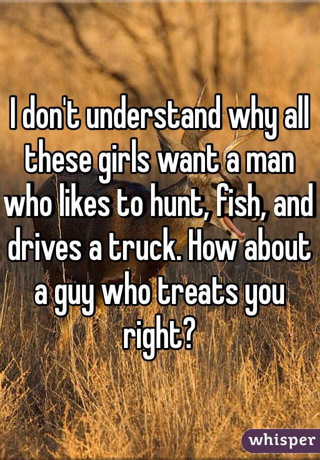 I don't understand why all these girls want a man who likes to hunt, fish, and drives a truck. How about a guy who treats you right? 