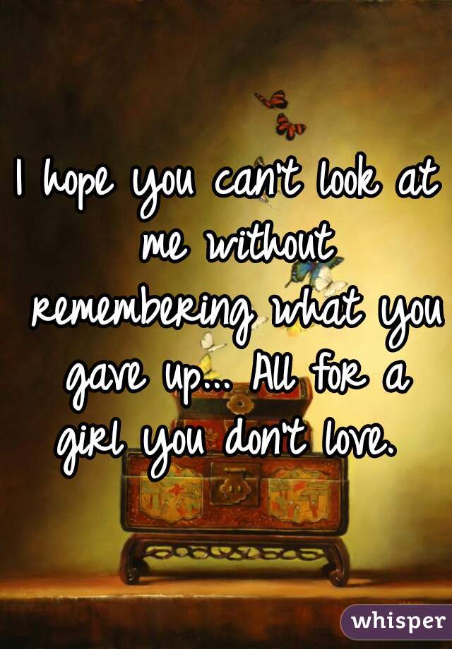 I hope you can't look at me without remembering what you gave up... All for a girl you don't love. 