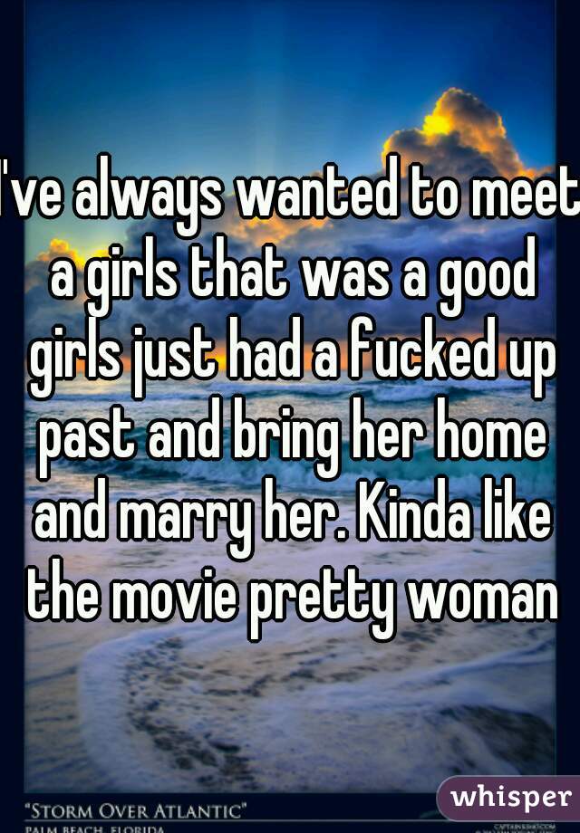 I've always wanted to meet a girls that was a good girls just had a fucked up past and bring her home and marry her. Kinda like the movie pretty woman