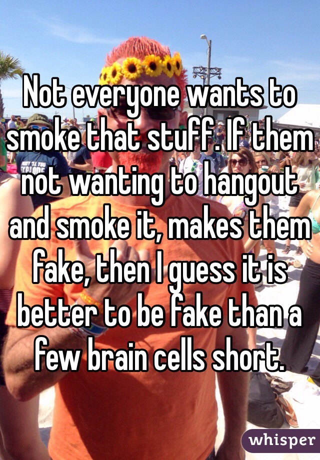 Not everyone wants to smoke that stuff. If them not wanting to hangout and smoke it, makes them fake, then I guess it is better to be fake than a few brain cells short. 