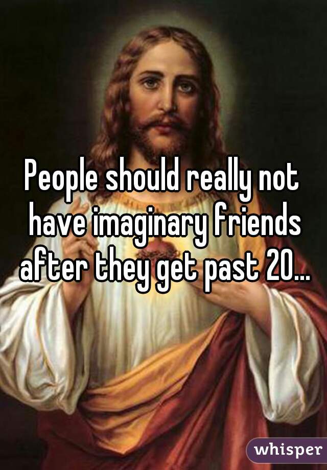 People should really not have imaginary friends after they get past 20...