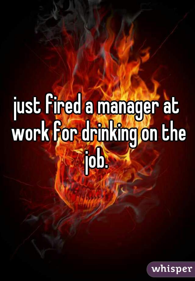 just fired a manager at work for drinking on the job. 