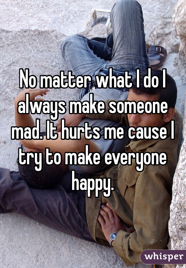 No matter what I do I always make someone mad. It hurts me cause I try to make everyone happy. 