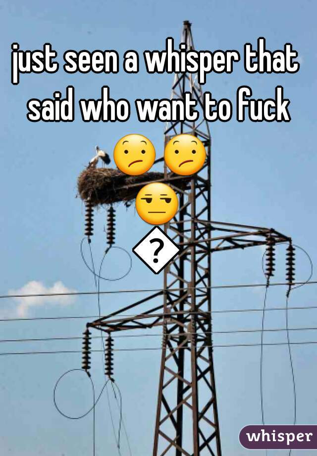 just seen a whisper that said who want to fuck 😕😕😒😒