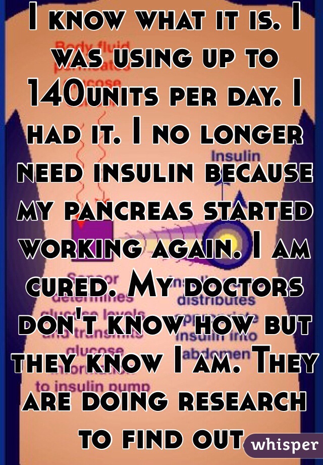 I know what it is. I was using up to 140units per day. I had it. I no longer need insulin because my pancreas started working again. I am cured. My doctors don't know how but they know I am. They are doing research to find out. 