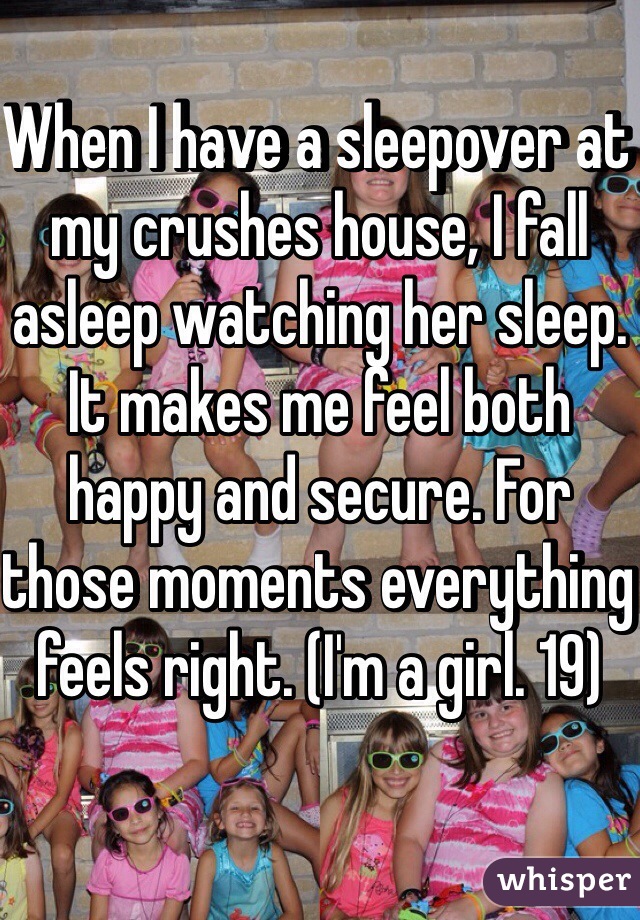 When I have a sleepover at my crushes house, I fall asleep watching her sleep. It makes me feel both happy and secure. For those moments everything feels right. (I'm a girl. 19)