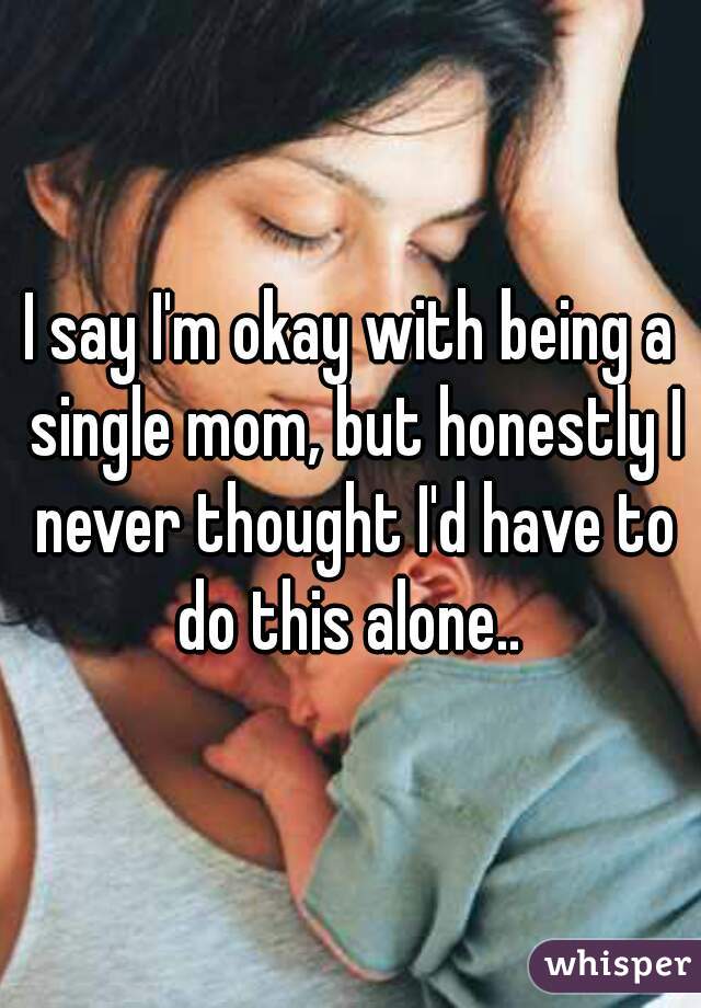 I say I'm okay with being a single mom, but honestly I never thought I'd have to do this alone.. 