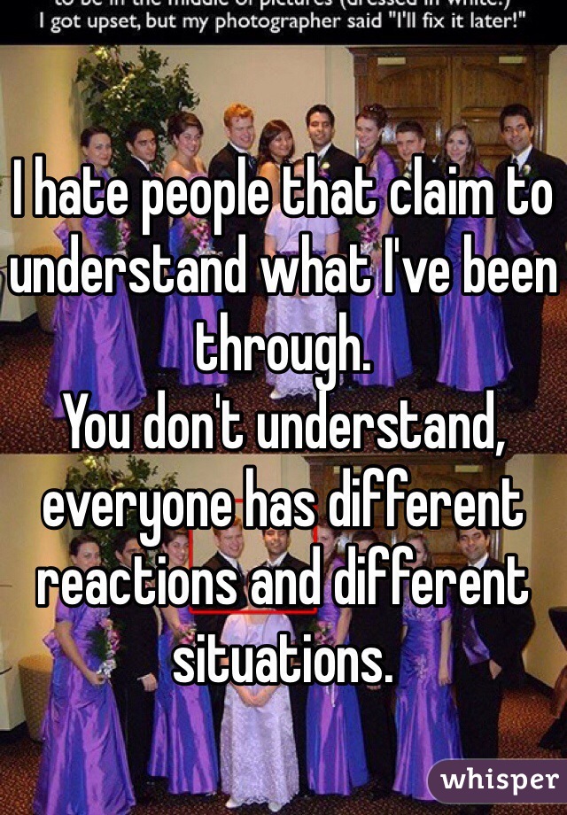 I hate people that claim to understand what I've been through.
You don't understand, everyone has different reactions and different situations.
