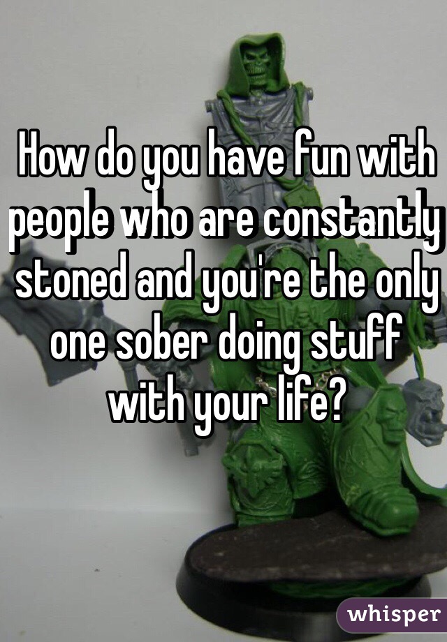 How do you have fun with people who are constantly stoned and you're the only one sober doing stuff with your life?