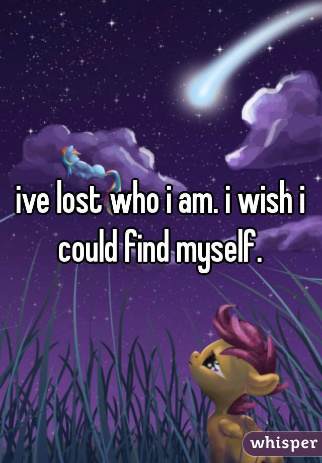 ive lost who i am. i wish i could find myself. 