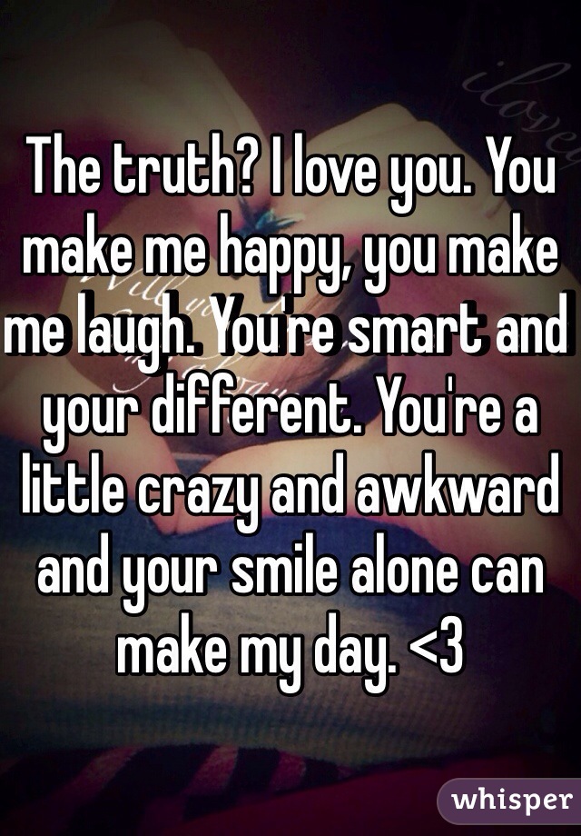The truth? I love you. You make me happy, you make me laugh. You're smart and your different. You're a little crazy and awkward and your smile alone can make my day. <3 