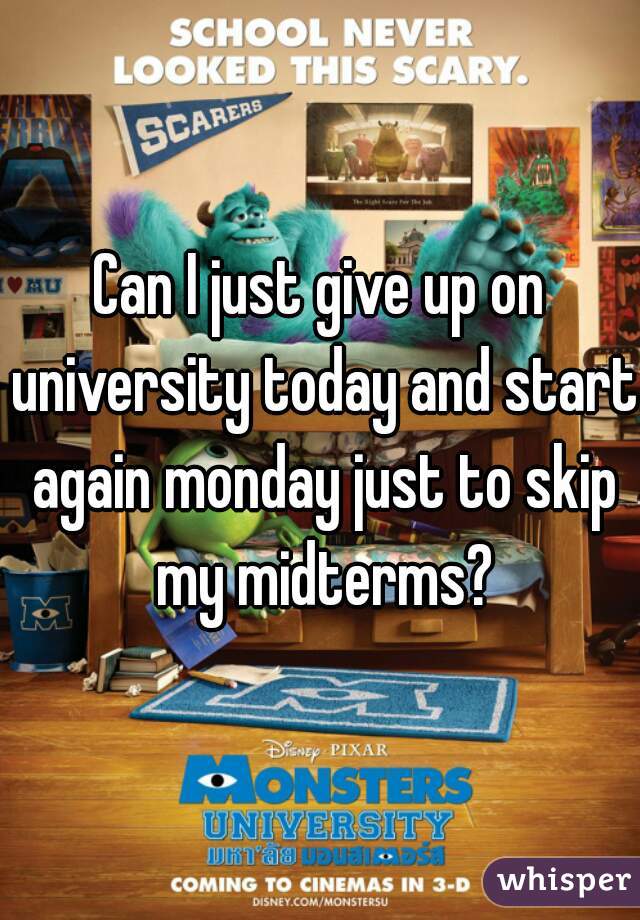 Can I just give up on university today and start again monday just to skip my midterms?
