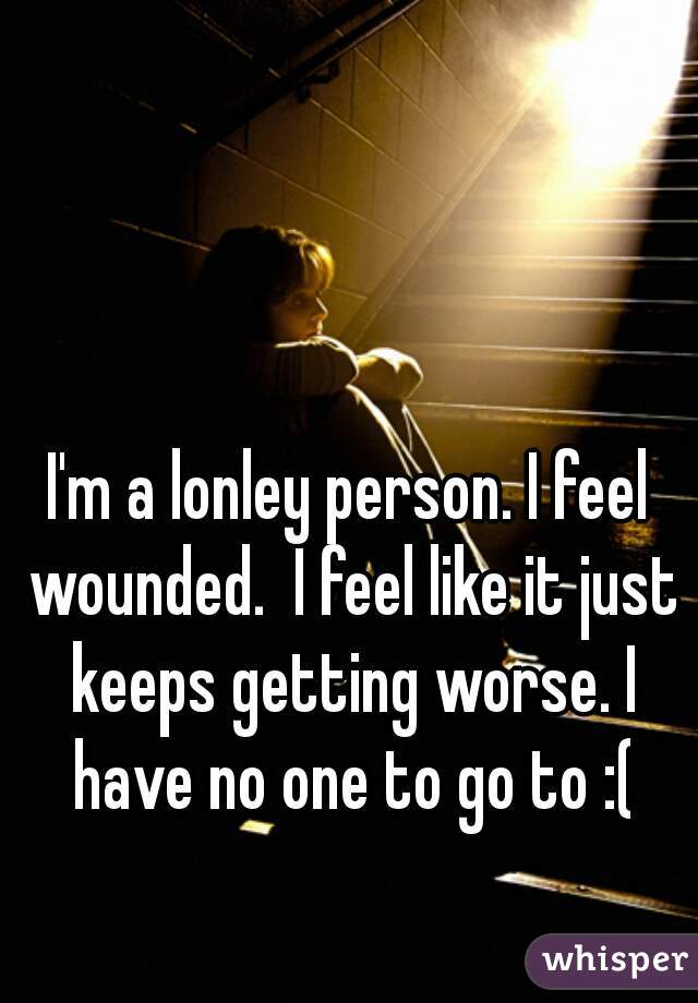 I'm a lonley person. I feel wounded.  I feel like it just keeps getting worse. I have no one to go to :(
