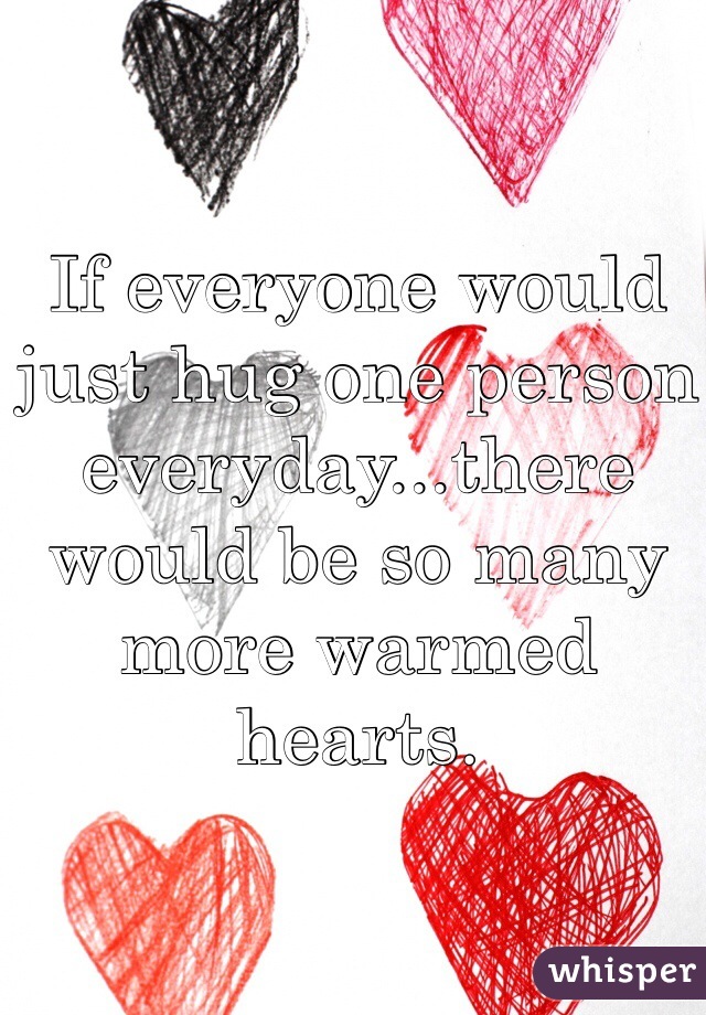 If everyone would just hug one person everyday...there would be so many more warmed hearts.