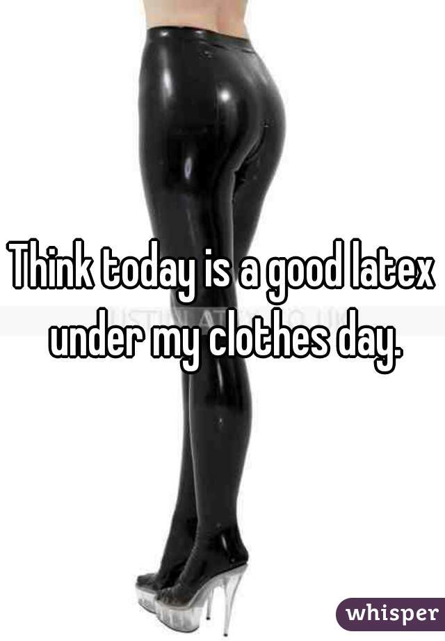 Think today is a good latex under my clothes day.