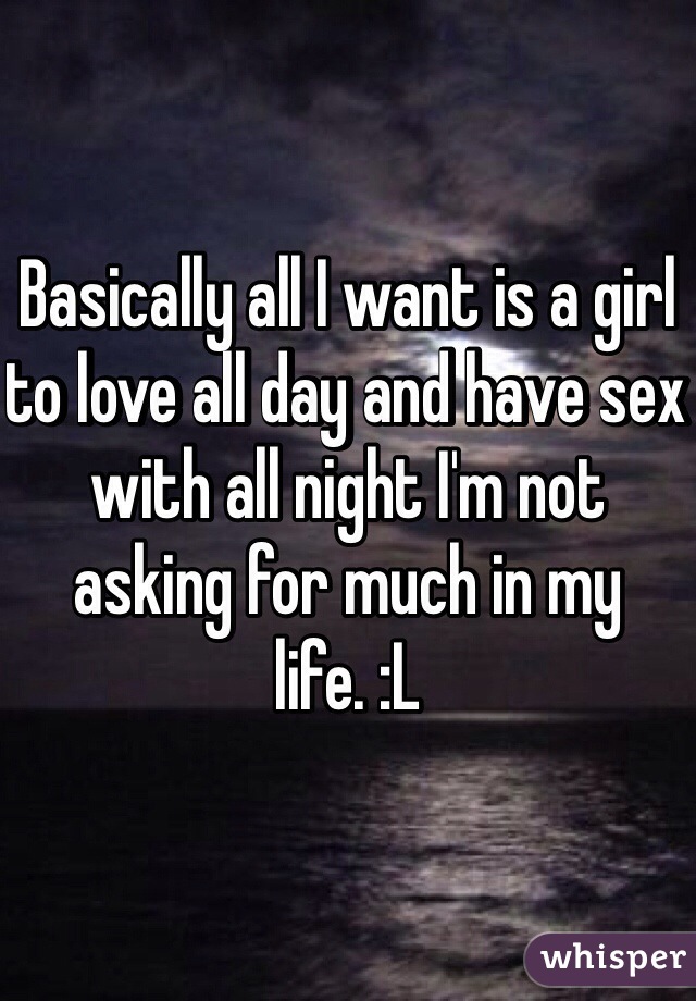 Basically all I want is a girl to love all day and have sex with all night I'm not asking for much in my life. :L