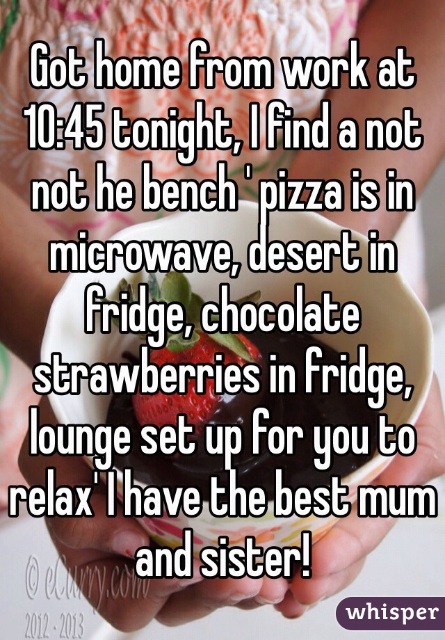 Got home from work at 10:45 tonight, I find a not not he bench ' pizza is in microwave, desert in fridge, chocolate strawberries in fridge, lounge set up for you to relax' I have the best mum and sister!