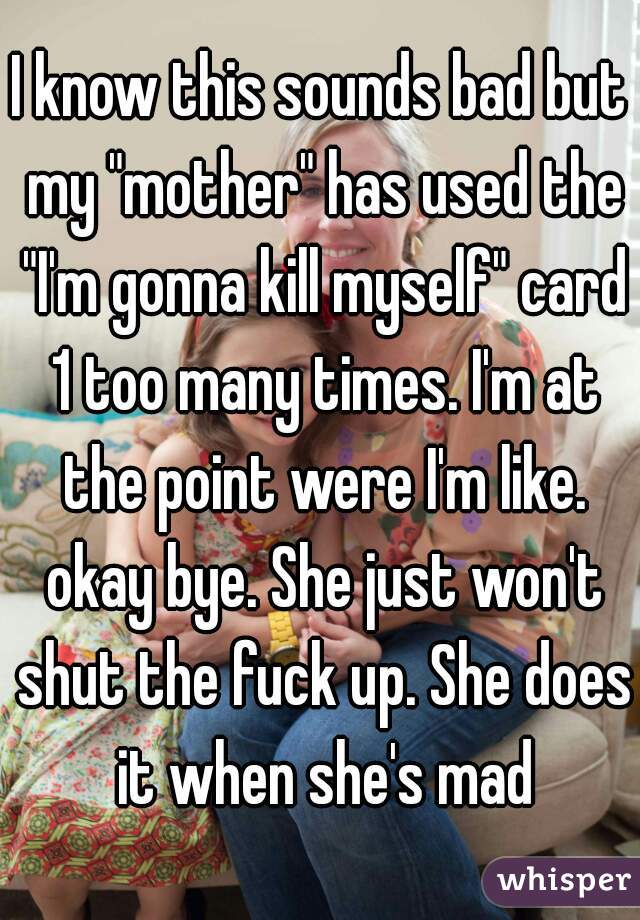 I know this sounds bad but my "mother" has used the "I'm gonna kill myself" card 1 too many times. I'm at the point were I'm like. okay bye. She just won't shut the fuck up. She does it when she's mad