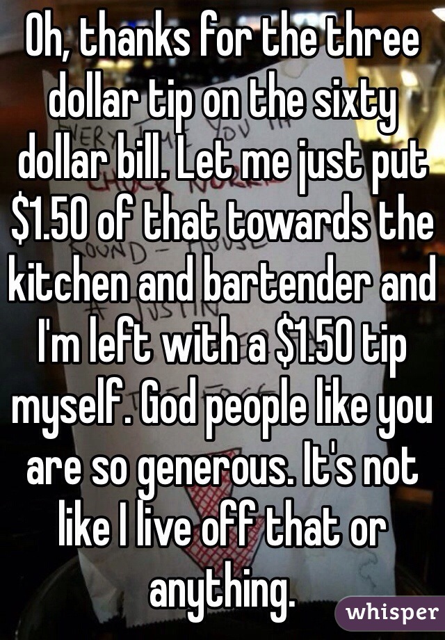 Oh, thanks for the three dollar tip on the sixty dollar bill. Let me just put $1.50 of that towards the kitchen and bartender and I'm left with a $1.50 tip myself. God people like you are so generous. It's not like I live off that or anything.