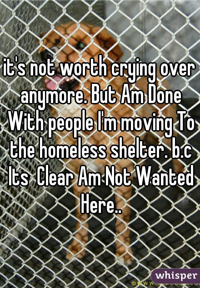 it's not worth crying over anymore. But Am Done With people I'm moving To the homeless shelter. b.c Its  Clear Am Not Wanted Here..